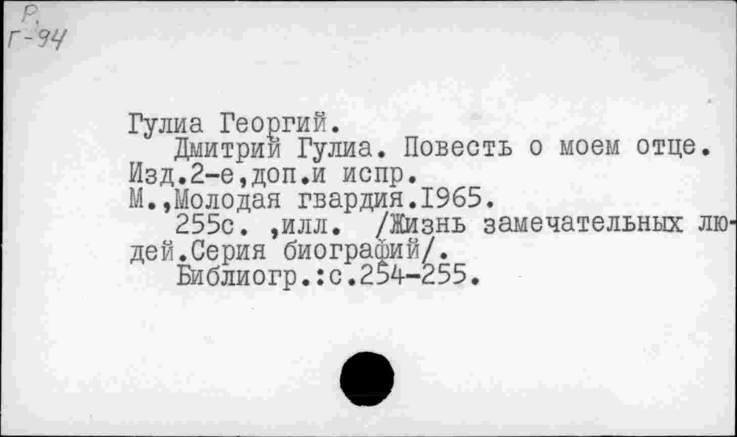 ﻿р.
Г-34
Гулиа Георгий.
Дмитрии Гулиа. Повесть о моем отце.
Изд.2-е,доп.и испр.
М.,Молодая гвардия.1965.
255с. ,илл. /Жизнь замечательных лю дей.Серия биографий/.
Би блиогр.:с.254-255.